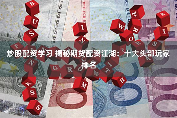 炒股配资学习 揭秘期货配资江湖：十大头部玩家排名