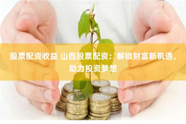 股票配资收益 山西股票配资：解锁财富新机遇，助力投资梦想